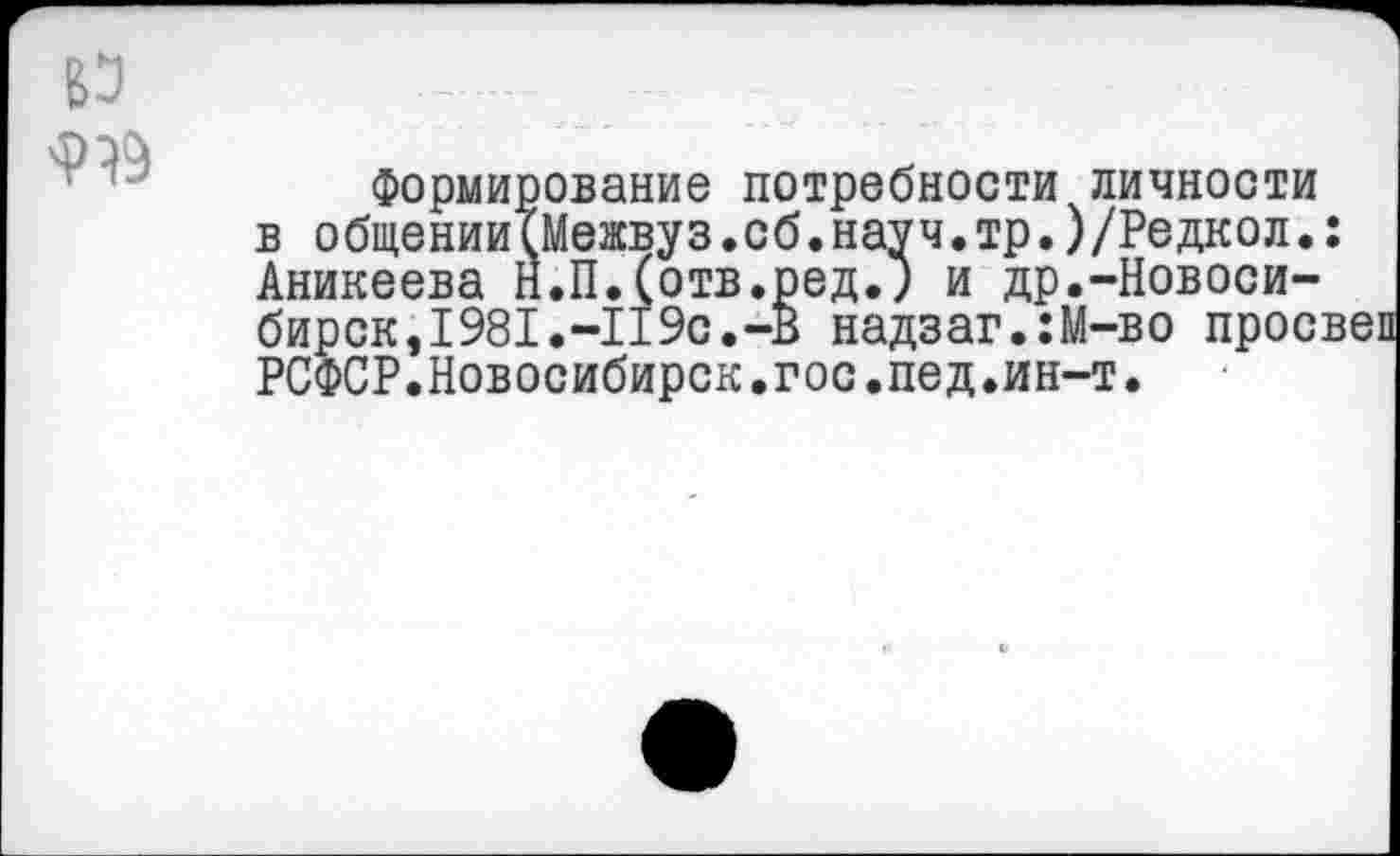 ﻿919
Формирование потребности личности в общении(Межвуз.сб.науч.тр.)/Редкол.: Аникеева Н.П.(отв.ред.; и др.-Новосибирск, 1981 .-II 9с. -В надзаг.:М-во просвеп РСФСР.Новосибирск.гос.пед.ин-т.